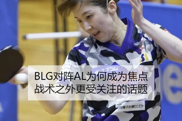 BLG对阵AL为何成为焦点 战术之外更受关注的话题