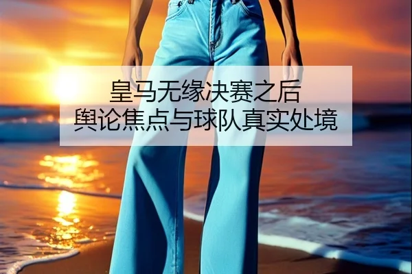 皇马无缘决赛之后 舆论焦点与球队真实处境